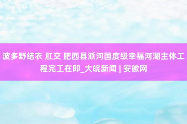 波多野结衣 肛交 肥西县派河国度级幸福河湖主体工程完工在即_大皖新闻 | 安徽网