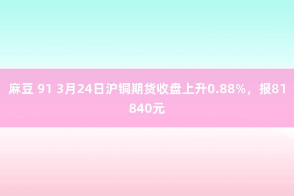麻豆 91 3月24日沪铜期货收盘上升0.88%，报81840元
