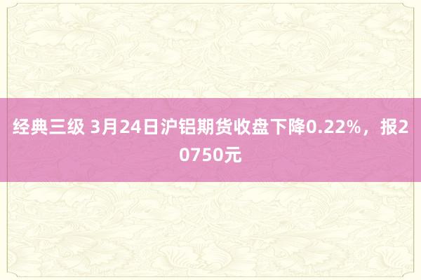 经典三级 3月24日沪铝期货收盘下降0.22%，报20750元