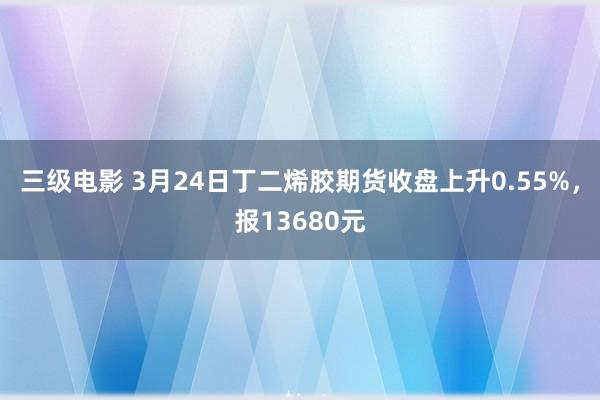 三级电影 3月24日丁二烯胶期货收盘上升0.55%，报13680元