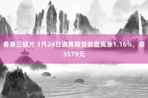 香港三级片 3月24日沥青期货收盘高涨1.16%，报3579元