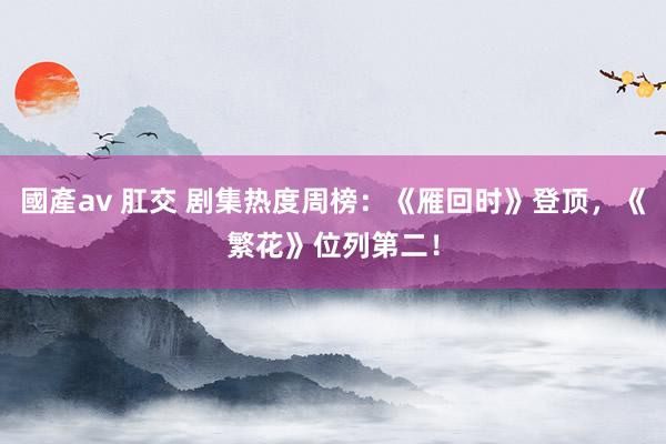 國產av 肛交 剧集热度周榜：《雁回时》登顶，《繁花》位列第二！
