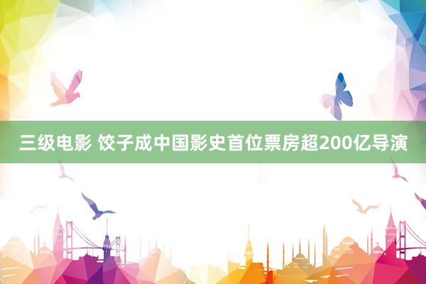 三级电影 饺子成中国影史首位票房超200亿导演