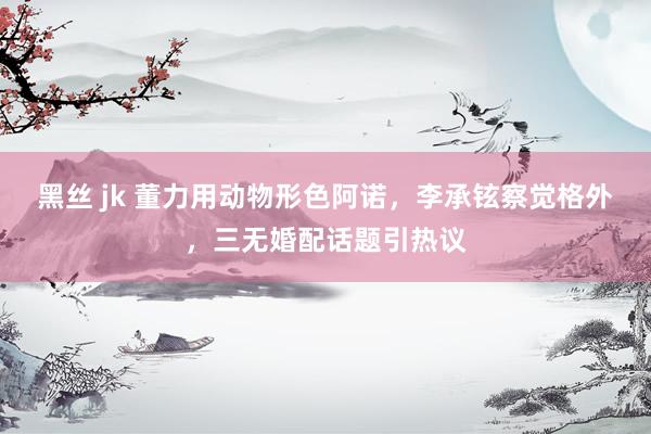 黑丝 jk 董力用动物形色阿诺，李承铉察觉格外，三无婚配话题引热议