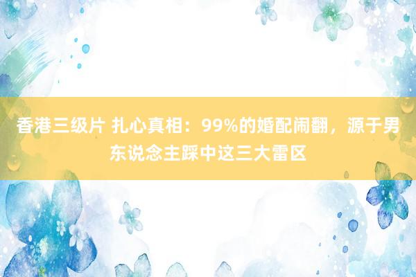 香港三级片 扎心真相：99%的婚配闹翻，源于男东说念主踩中这三大雷区