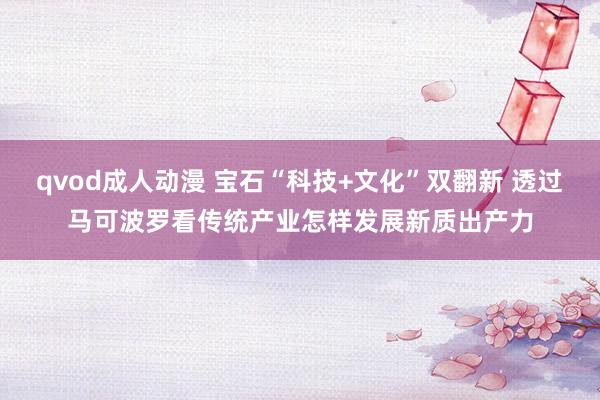 qvod成人动漫 宝石“科技+文化”双翻新 透过马可波罗看传统产业怎样发展新质出产力