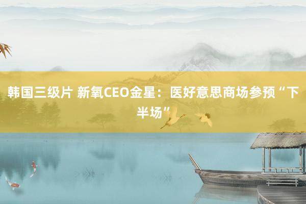 韩国三级片 新氧CEO金星：医好意思商场参预“下半场”