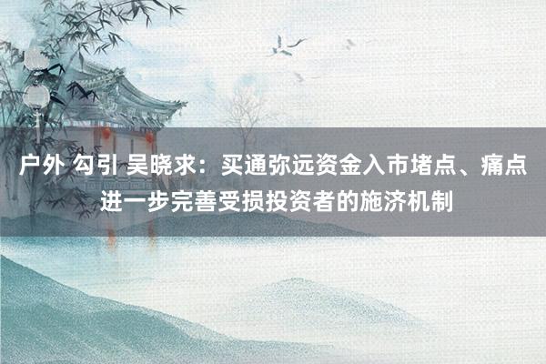 户外 勾引 吴晓求：买通弥远资金入市堵点、痛点 进一步完善受损投资者的施济机制