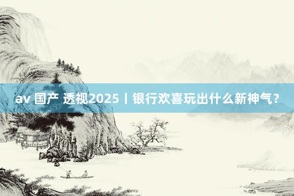 av 国产 透视2025丨银行欢喜玩出什么新神气？