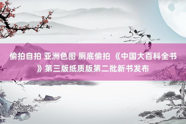 偷拍自拍 亚洲色图 厕底偷拍 《中国大百科全书》第三版纸质版第二批新书发布