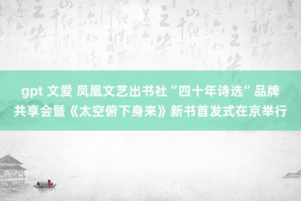 gpt 文爱 凤凰文艺出书社“四十年诗选”品牌共享会暨《太空俯下身来》新书首发式在京举行