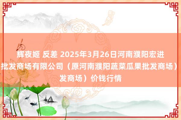 辉夜姬 反差 2025年3月26日河南濮阳宏进农副居品批发商场有限公司（原河南濮阳蔬菜瓜果批发商场）价钱行情