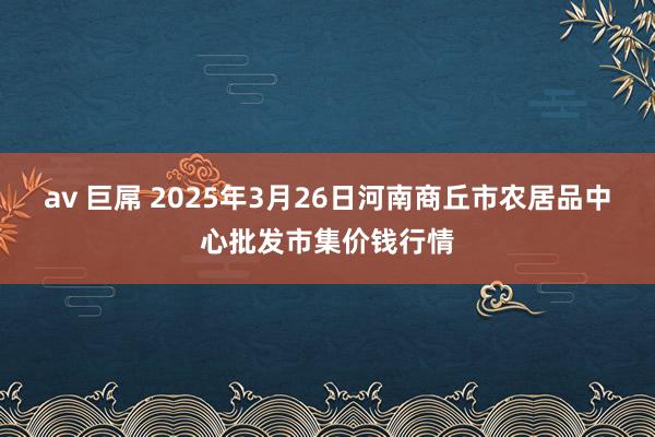 av 巨屌 2025年3月26日河南商丘市农居品中心批发市集价钱行情