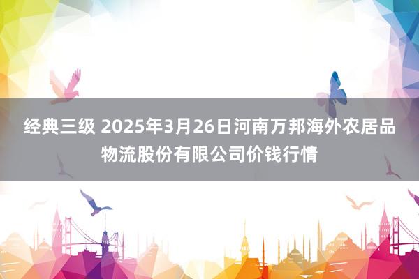 经典三级 2025年3月26日河南万邦海外农居品物流股份有限公司价钱行情