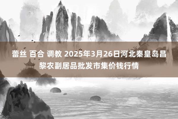 蕾丝 百合 调教 2025年3月26日河北秦皇岛昌黎农副居品批发市集价钱行情