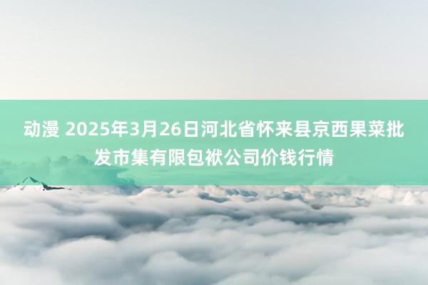 动漫 2025年3月26日河北省怀来县京西果菜批发市集有限包袱公司价钱行情