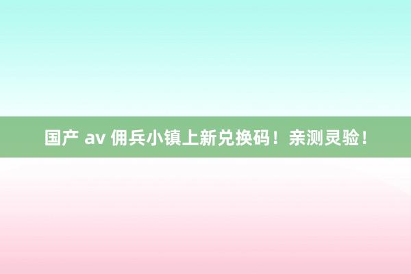 国产 av 佣兵小镇上新兑换码！亲测灵验！