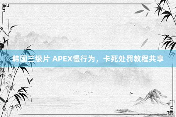 韩国三级片 APEX慢行为，卡死处罚教程共享
