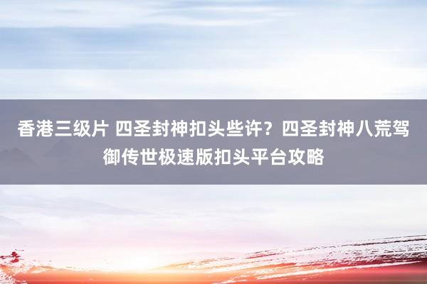 香港三级片 四圣封神扣头些许？四圣封神八荒驾御传世极速版扣头平台攻略