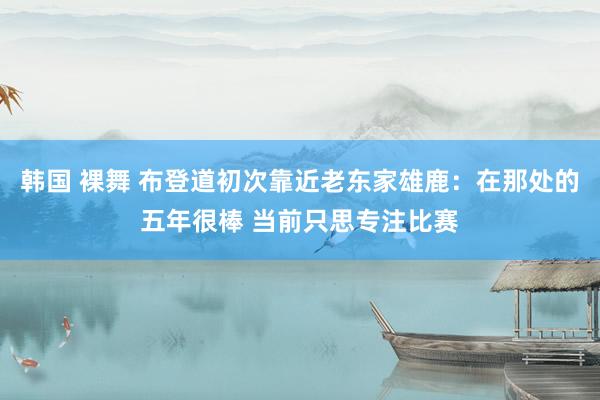 韩国 裸舞 布登道初次靠近老东家雄鹿：在那处的五年很棒 当前只思专注比赛