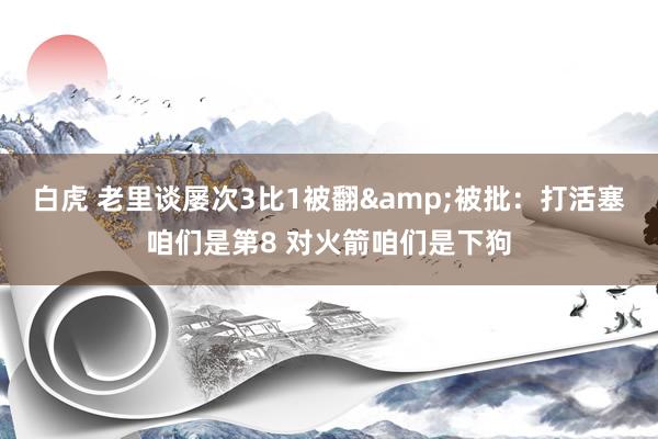 白虎 老里谈屡次3比1被翻&被批：打活塞咱们是第8 对火箭咱们是下狗