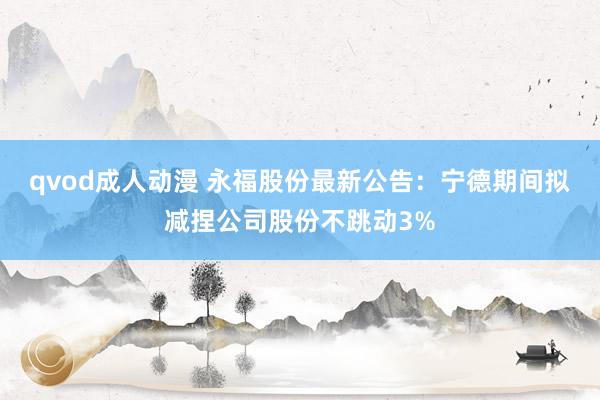 qvod成人动漫 永福股份最新公告：宁德期间拟减捏公司股份不跳动3%