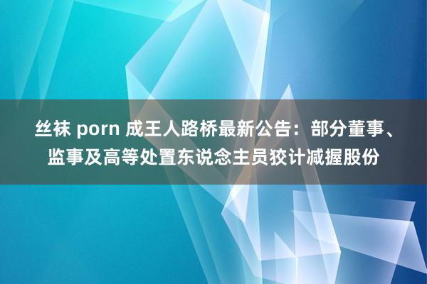 丝袜 porn 成王人路桥最新公告：部分董事、监事及高等处置东说念主员狡计减握股份