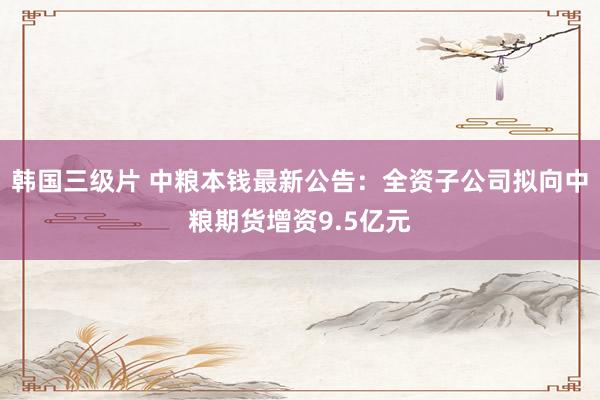 韩国三级片 中粮本钱最新公告：全资子公司拟向中粮期货增资9.5亿元