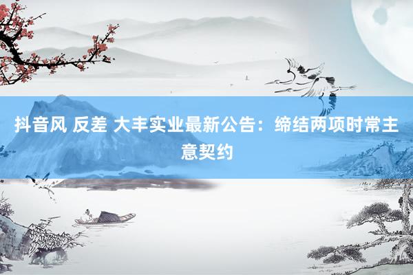 抖音风 反差 大丰实业最新公告：缔结两项时常主意契约
