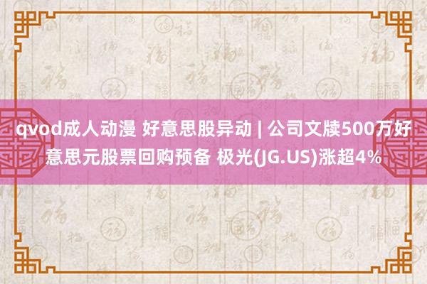 qvod成人动漫 好意思股异动 | 公司文牍500万好意思元股票回购预备 极光(JG.US)涨超4%