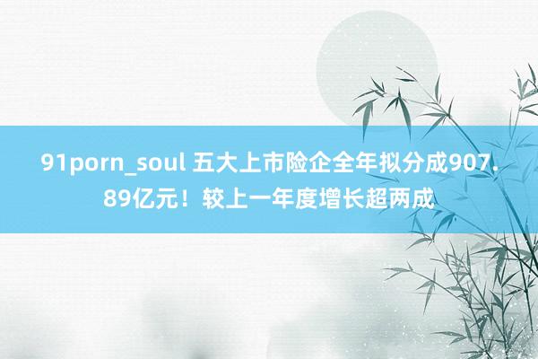 91porn_soul 五大上市险企全年拟分成907.89亿元！较上一年度增长超两成
