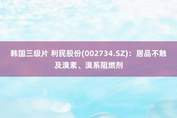 韩国三级片 利民股份(002734.SZ)：居品不触及溴素、溴系阻燃剂