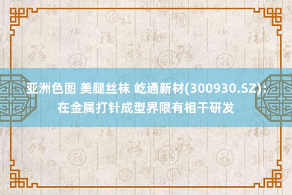 亚洲色图 美腿丝袜 屹通新材(300930.SZ)：在金属打针成型界限有相干研发