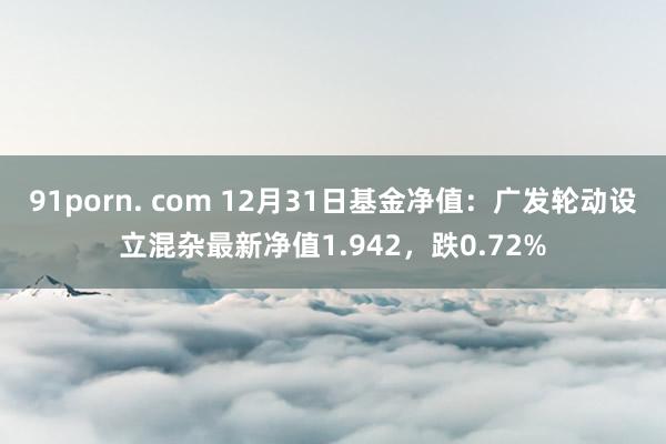 91porn. com 12月31日基金净值：广发轮动设立混杂最新净值1.942，跌0.72%