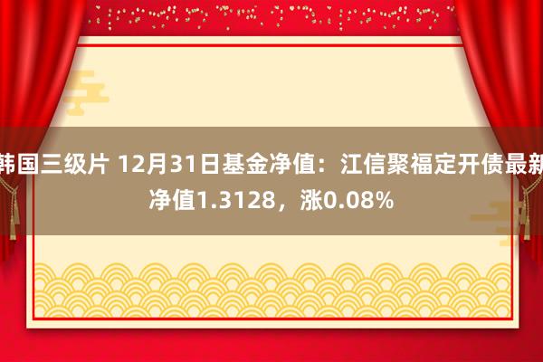 韩国三级片 12月31日基金净值：江信聚福定开债最新净值1.3128，涨0.08%