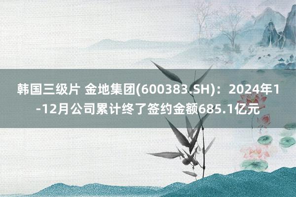 韩国三级片 金地集团(600383.SH)：2024年1-12月公司累计终了签约金额685.1亿元