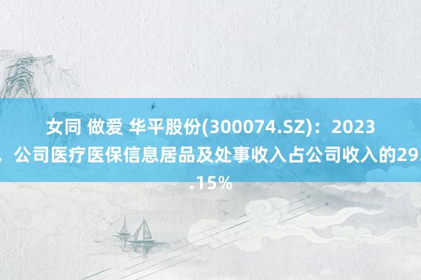 女同 做爱 华平股份(300074.SZ)：2023年度，公司医疗医保信息居品及处事收入占公司收入的29.15%