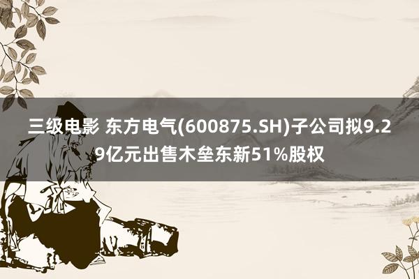 三级电影 东方电气(600875.SH)子公司拟9.29亿元出售木垒东新51%股权