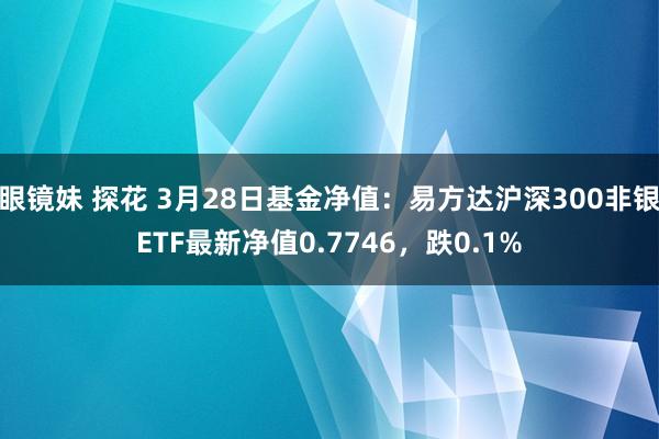 眼镜妹 探花 3月28日基金净值：易方达沪深300非银ETF最新净值0.7746，跌0.1%