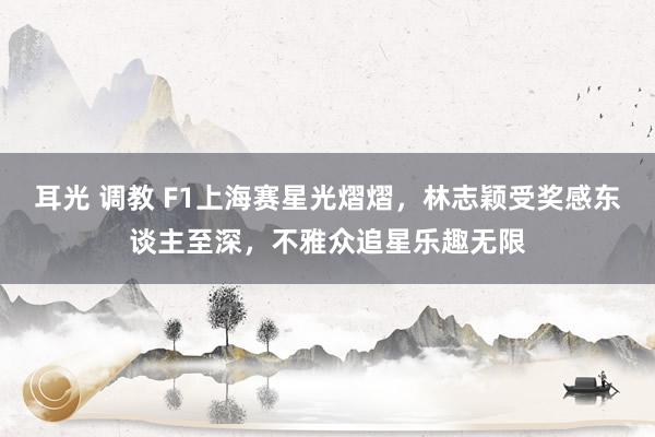 耳光 调教 F1上海赛星光熠熠，林志颖受奖感东谈主至深，不雅众追星乐趣无限