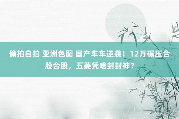 偷拍自拍 亚洲色图 国产车车逆袭！12万碾压合股合股，五菱凭啥封封神？