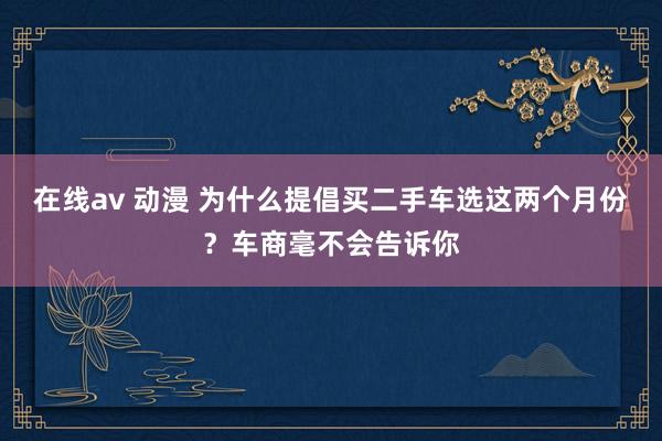 在线av 动漫 为什么提倡买二手车选这两个月份？车商毫不会告诉你