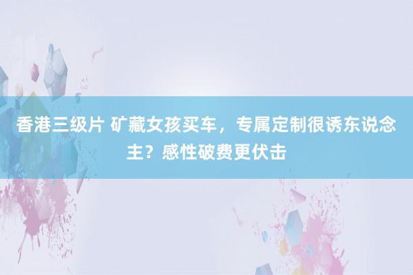 香港三级片 矿藏女孩买车，专属定制很诱东说念主？感性破费更伏击