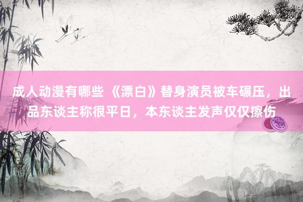 成人动漫有哪些 《漂白》替身演员被车碾压，出品东谈主称很平日，本东谈主发声仅仅擦伤