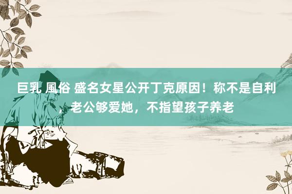 巨乳 風俗 盛名女星公开丁克原因！称不是自利，老公够爱她，不指望孩子养老