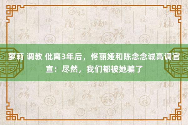 萝莉 调教 仳离3年后，佟丽娅和陈念念诚高调官宣：尽然，我们都被她骗了