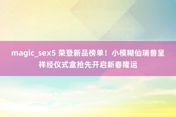 magic_sex5 荣登新品榜单！小模糊仙瑞兽呈祥经仪式盒抢先开启新春隆运
