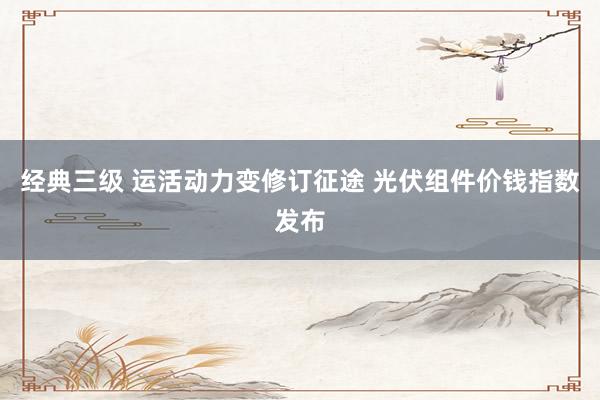 经典三级 运活动力变修订征途 光伏组件价钱指数发布