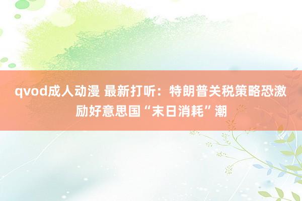 qvod成人动漫 最新打听：特朗普关税策略恐激励好意思国“末日消耗”潮