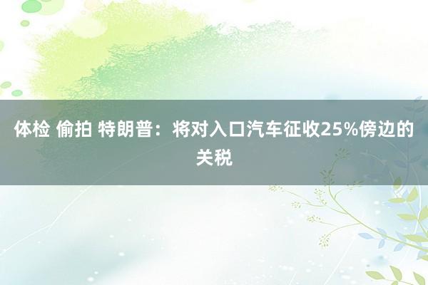 体检 偷拍 特朗普：将对入口汽车征收25%傍边的关税